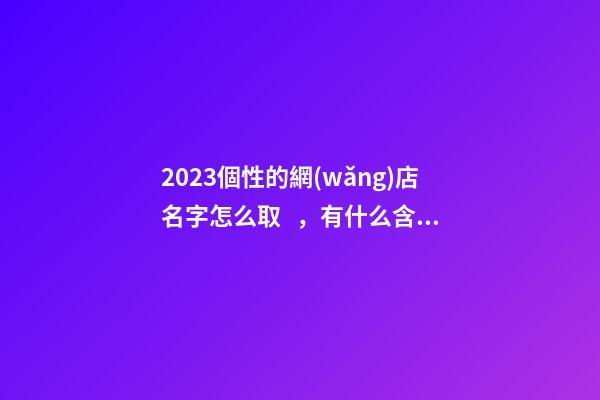2023個性的網(wǎng)店名字怎么取，有什么含義